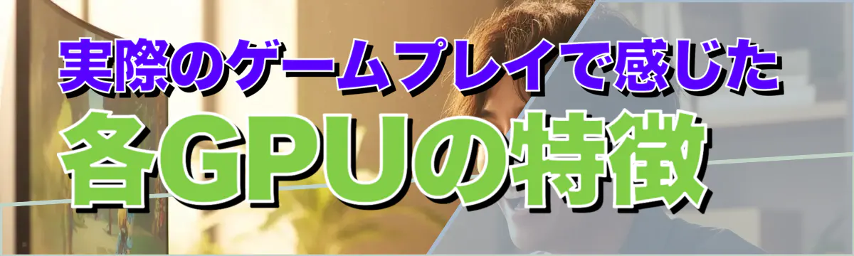 実際のゲームプレイで感じた各GPUの特徴