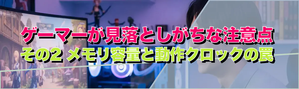 ゲーマーが見落としがちな注意点 その2 メモリ容量と動作クロックの罠